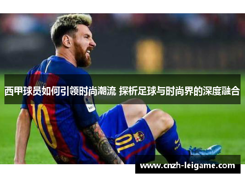 西甲球员如何引领时尚潮流 探析足球与时尚界的深度融合