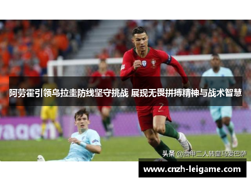 阿劳霍引领乌拉圭防线坚守挑战 展现无畏拼搏精神与战术智慧